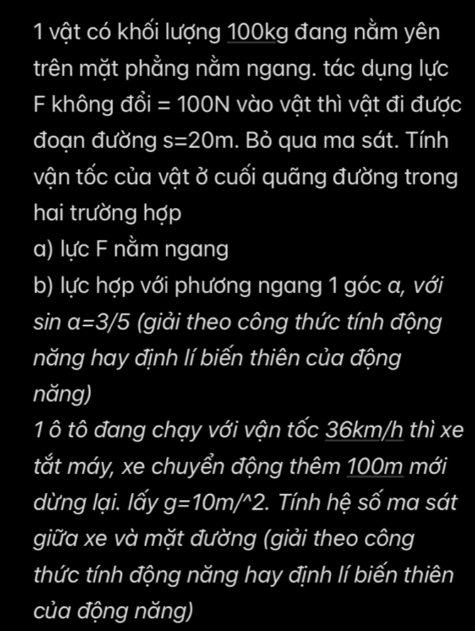 vật có khối lượng 100kg đang nằm yên 
trên mặt phẳng nằm ngang. tác dụng lực 
F không I dhat oi=100N vào vật thì vật đi được 
đoạn đường s=20m. Bỏ qua ma sát. Tính 
vận tốc của vật ở cuối quãng đường trong 
hai trường hợp 
a) lực F nằm ngang 
b) lực hợp với phương ngang 1 góc a, với
sin alpha =3/5 (giải theo công thức tính động 
năng hay định lí biến thiên của động 
năng) 
1 ô tô đang chạy với vận tốc 36km/h thì xe 
tắt máy, xe chuyển động thêm 100m mới 
dừng lại. lấy g=10m/^wedge 2 *. Tính hệ số ma sát 
giữa xe và mặt đường (giải theo công 
thức tính động năng hay định lí biến thiên 
của động năng)