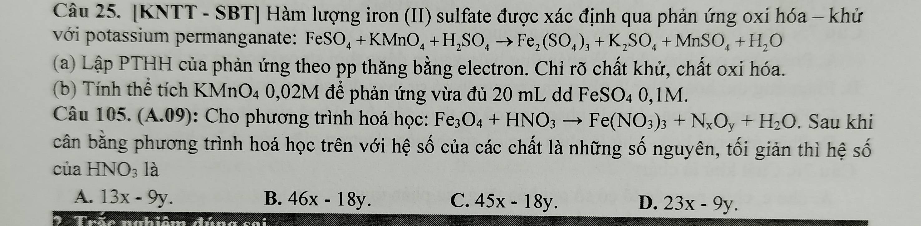 [KNTT - SBT] Hàm lượng iron (II) sulfate được xác định qua phản ứng oxi hóa - khử
với potassium permanganate: FeSO_4+KMnO_4+H_2SO_4to Fe_2(SO_4)_3+K_2SO_4+MnSO_4+H_2O
(a) Lập PTHH của phản ứng theo pp thăng bằng electron. Chỉ rõ chất khử, chất oxi hóa.
(b) Tính thể tích KMnO_4  J.U 02M để phản ứng vừa đủ 20 mL dd FeSO₄ 0,1M.
Câu 105. (A.09) 0 : Cho phương trình hoá học: Fe_3O_4+HNO_3to Fe(NO_3)_3+N_xO_y+H_2O. Sau khi
cân bằng phương trình hoá học trên với hệ số của các chất là những số nguyên, tối giản thì hệ số
của HNO_3 là
A. 13x-9y. B. 46x-18y. C. 45x-18y. D. 23x-9y. 
2 Trão nabiêm đúng cai