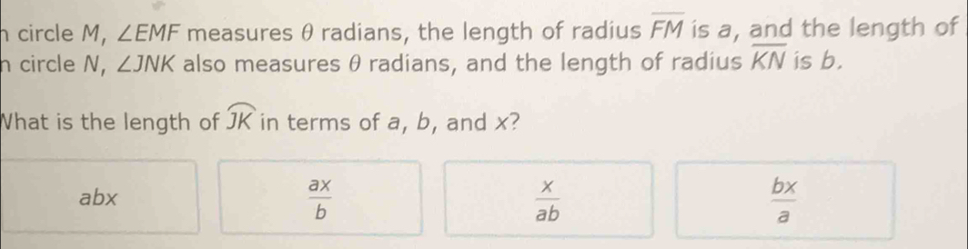 circle M, ∠ EMF measures θ radians, the length of radius overline FM is a, and the length of
h circle N, ∠ JNK also measures θ radians, and the length of radius overline KN is b.
What is the length of widehat JK in terms of a, b, and x?
abx
 ax/b 
 x/ab 
 bx/a 