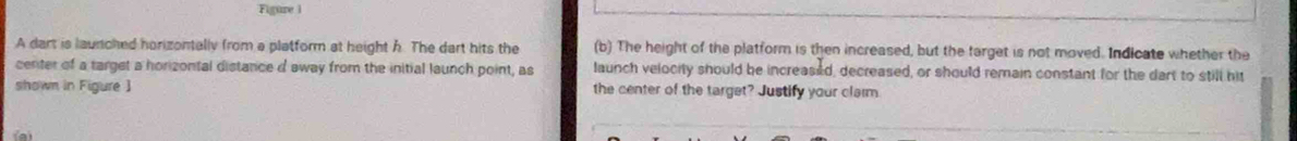 Figure i 
A dart is launched horizontally from a platform at height h. The dart hits the (b) The height of the platform is then increased, but the target is not moved. Indicate whether the 
center of a target a horizontal distance d away from the initial launch point, as launch velocity should be increased, decreased, or should remain constant for the dart to still his 
shown in Figure ] the center of the target? Justify your clarm