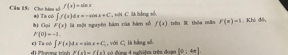 Cho hàm số f(x)=sin x
a) Ta có ∈t f(x)dx=-cos x+C , với C là hằng số.
b) Gọi F(x) là một nguyên hàm của hàm số f(x) trên R thỏa mãn F(π )=1. Khi đó,
F(0)=-1. 
c) Ta có ∈t F(x)dx=sin x+C_1 , với C_1 là hằng số.
d) Phương trình F(x)=f(x) có đúng 4 nghiệm trên đoạn [0;4π ].