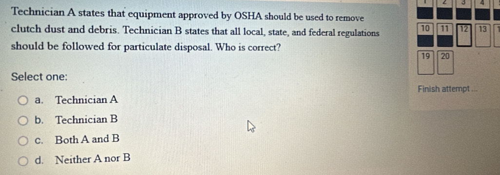 A
Technician A states that equipment approved by OSHA should be used to remove
clutch dust and debris. Technician B states that all local, state, and federal regulations 10 11 12 13
should be followed for particulate disposal. Who is correct?
19 20
Select one:
Finish attempt ...
a. Technician A
b. Technician B
c. Both A and B
d. Neither A nor B