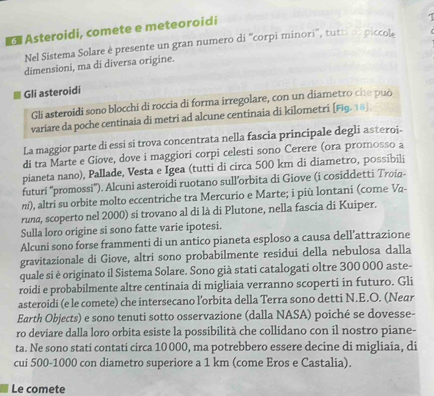 a Asteroidi, comete e meteoroidi
Nel Sistema Solare è presente un gran numero di “corpi minori”, tutti  o piccol
dimensioni, ma di diversa origine.
Gli asteroidi
Gli asteroidi sono blocchi di roccia di forma irregolare, con un diametro che può
variare da poche centinaia di metri ad alcune centinaia di kilometri [Fig. 18].
La maggior parte di essi si trova concentrata nella fascia principale degli asteroi-
di tra Marte e Giove, dove i maggiori corpi celesti sono Cerere (ora promosso a
pianeta nano), Pallade, Vesta e Igea (tutti di circa 500 km di diametro, possibili
futuri “promossi”). Alcuni asteroidi ruotano sull’orbita di Giove (i cosiddetti Troia-
ni), altri su orbite molto eccentriche tra Mercurio e Marte; i più lontani (come Vα-
runa, scoperto nel 2000) si trovano al di là di Plutone, nella fascia di Kuiper.
Sulla loro origine si sono fatte varie ipotesi.
Alcuni sono forse frammenti di un antico pianeta esploso a causa dell’attrazione
gravitazionale di Giove, altri sono probabilmente residui della nebulosa dalla
quale si è originato il Sistema Solare. Sono già stati catalogati oltre 300 000 aste-
roidi e probabilmente altre centinaia di migliaia verranno scoperti in futuro. Gli
asteroidi (e le comete) che intersecano l’orbita della Terra sono detti N.E.O. (Near
Earth Objects) e sono tenuti sotto osservazione (dalla NASA) poiché se dovesse-
ro deviare dalla loro orbita esiste la possibilità che collidano con il nostro piane-
ta. Ne sono stati contati circa 10 000, ma potrebbero essere decine di migliaia, di
cui 500-1000 con diametro superiore a 1 km (come Eros e Castalia).
Le comete