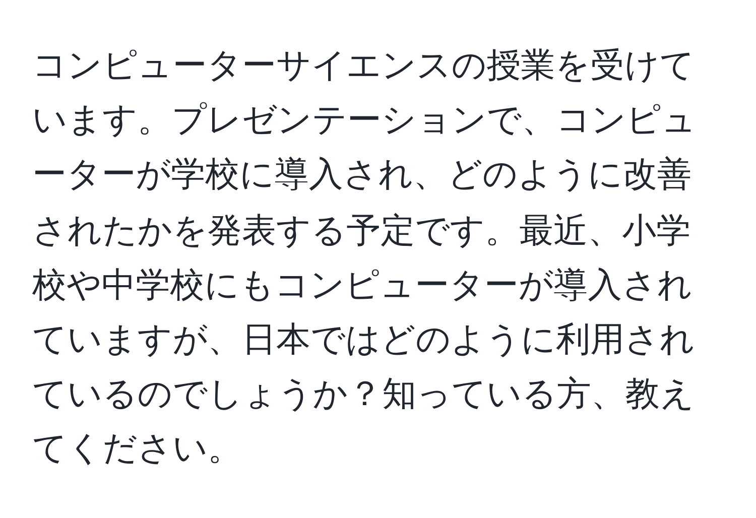 コンピューターサイエンスの授業を受けています。プレゼンテーションで、コンピューターが学校に導入され、どのように改善されたかを発表する予定です。最近、小学校や中学校にもコンピューターが導入されていますが、日本ではどのように利用されているのでしょうか？知っている方、教えてください。