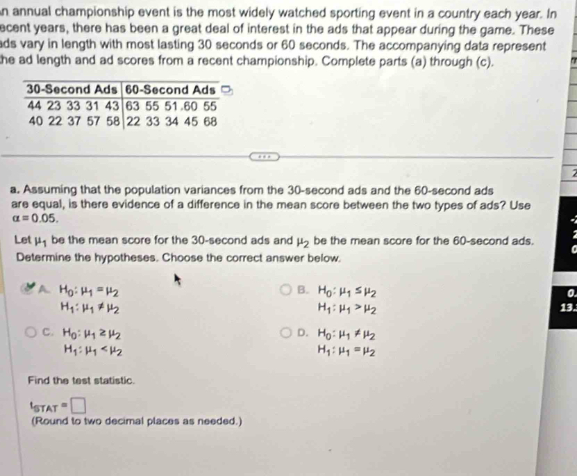 annual championship event is the most widely watched sporting event in a country each year. In
ecent years, there has been a great deal of interest in the ads that appear during the game. These
ads vary in length with most lasting 30 seconds or 60 seconds. The accompanying data represent
the ad length and ad scores from a recent championship. Complete parts (a) through (c).
2
a. Assuming that the population variances from the 30-second ads and the 60-second ads
are equal, is there evidence of a difference in the mean score between the two types of ads? Use
alpha =0.05. 
Let mu _1 be the mean score for the 30-second ads and mu _2 be the mean score for the 60-second ads.
Determine the hypotheses. Choose the correct answer below.
A. H_0:mu _1=mu _2 B. H_0:mu _1≤ mu _2
0.
H_1:mu _1!= mu _2 13.
H_1:mu _1>mu _2
C. H_0:mu _1≥ mu _2 D. H_0:mu _1!= mu _2
H_1:mu _1
H_1:mu _1=mu _2
Find the test statistic.
t_STAT=□
(Round to two decimal places as needed.)