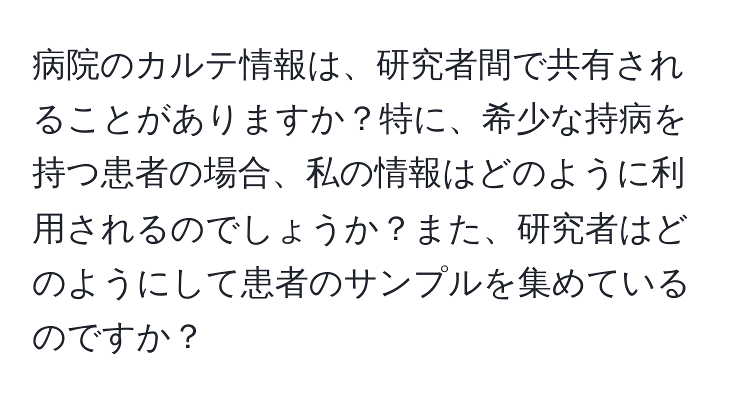 病院のカルテ情報は、研究者間で共有されることがありますか？特に、希少な持病を持つ患者の場合、私の情報はどのように利用されるのでしょうか？また、研究者はどのようにして患者のサンプルを集めているのですか？