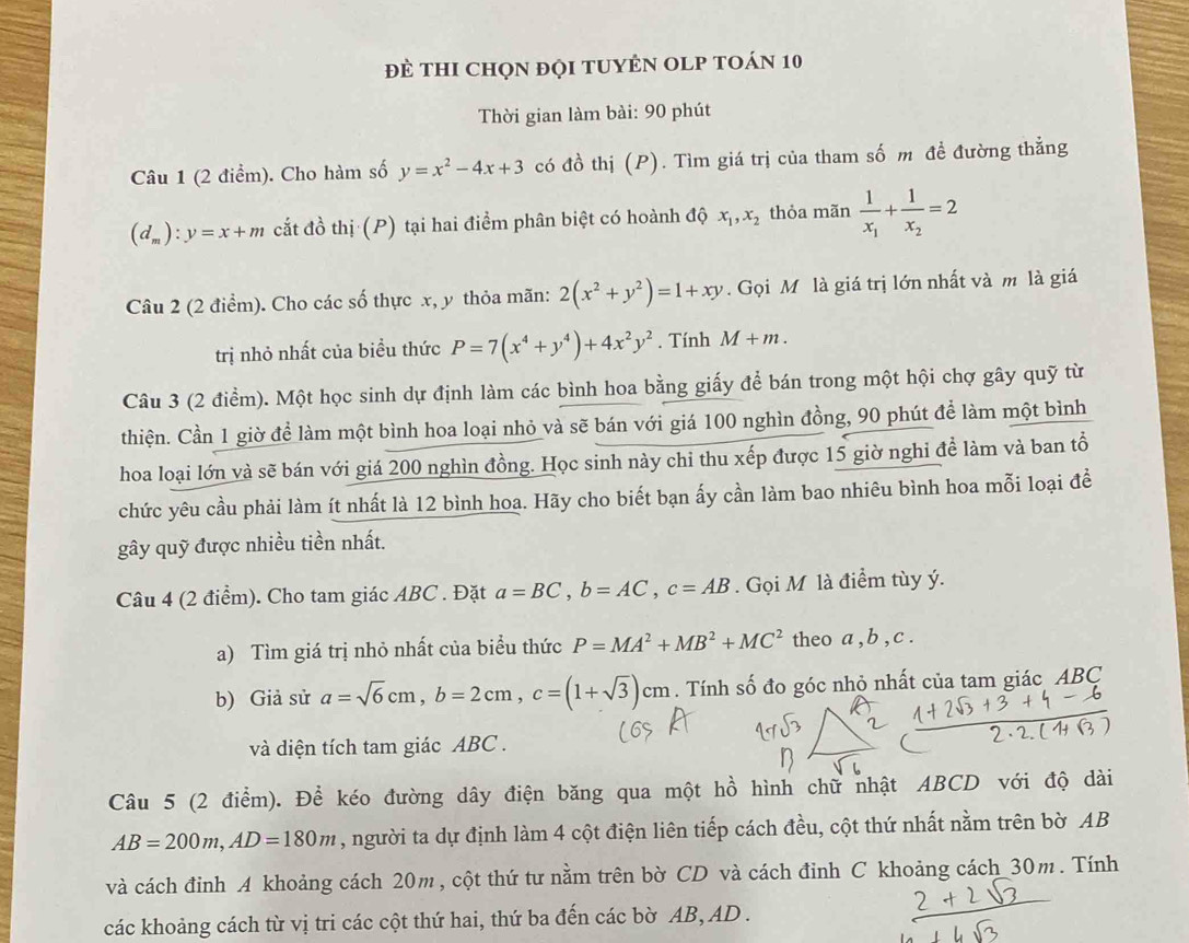 đề thI chọn đọi tUyÊN OLP tOán 10
Thời gian làm bài: 90 phút
Câu 1 (2 điểm). Cho hàm số y=x^2-4x+3 có đồ thị (P). Tìm giá trị của tham số m đề đường thẳng
(d_m):y=x+m cắt đồ thị (P) tại hai điểm phân biệt có hoành độ x_1,x_2 thỏa mãn frac 1x_1+frac 1x_2=2
Câu 2 (2 điểm). Cho các số thực x, y thỏa mãn: 2(x^2+y^2)=1+xy.  Gọi M là giá trị lớn nhất và m là giá
trị nhỏ nhất của biểu thức P=7(x^4+y^4)+4x^2y^2. Tính M+m.
Câu 3 (2 điểm). Một học sinh dự định làm các bình hoa bằng giấy để bán trong một hội chợ gây quỹ từ
thiện. Cần 1 giờ để làm một bình hoa loại nhỏ và sẽ bán với giá 100 nghìn đồng, 90 phút để làm một bình
hoa loại lớn và sẽ bán với giá 200 nghìn đồng. Học sinh này chỉ thu xếp được 15 giờ nghi đề làm và ban tổ
chức yêu cầu phải làm ít nhất là 12 bình hoa. Hãy cho biết bạn ấy cần làm bao nhiêu bình hoa mỗi loại đề
gây quỹ được nhiều tiền nhất.
Câu 4 (2 điểm). Cho tam giác ABC . Đặt a=BC,b=AC,c=AB. Gọi M là điểm tùy ý.
a) Tìm giá trị nhỏ nhất của biểu thức P=MA^2+MB^2+MC^2 theo a , b , c .
b) Giả sử a=sqrt(6)cm,b=2cm,c=(1+sqrt(3))cm. Tính số đo góc nhỏ nhất của tam giác ABC
và diện tích tam giác ABC .
Câu 5 (2 điểm). Để kéo đường dây điện băng qua một hồ hình chữ nhật ABCD với độ dài
AB=200m,AD=180m , người ta dự định làm 4 cột điện liên tiếp cách đều, cột thứ nhất nằm trên bờ AB
và cách đỉnh A khoảng cách 20m, cột thứ tư nằm trên bờ CD và cách đỉnh C khoảng cách 30m. Tính
các khoảng cách từ vị tri các cột thứ hai, thứ ba đến các bờ AB, AD .