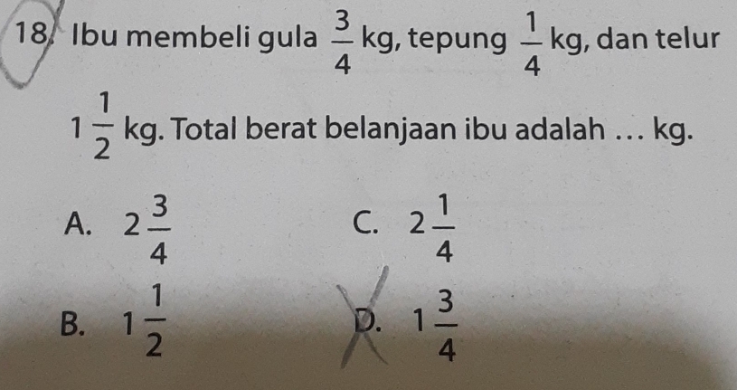 Ibu membeli gula  3/4 kg , tepung  1/4 kg , dan telur
1 1/2  kg. Total berat belanjaan ibu adalah . . . kg.
A. 2 3/4  2 1/4 
C.
B. 1 1/2  1 3/4 
D.