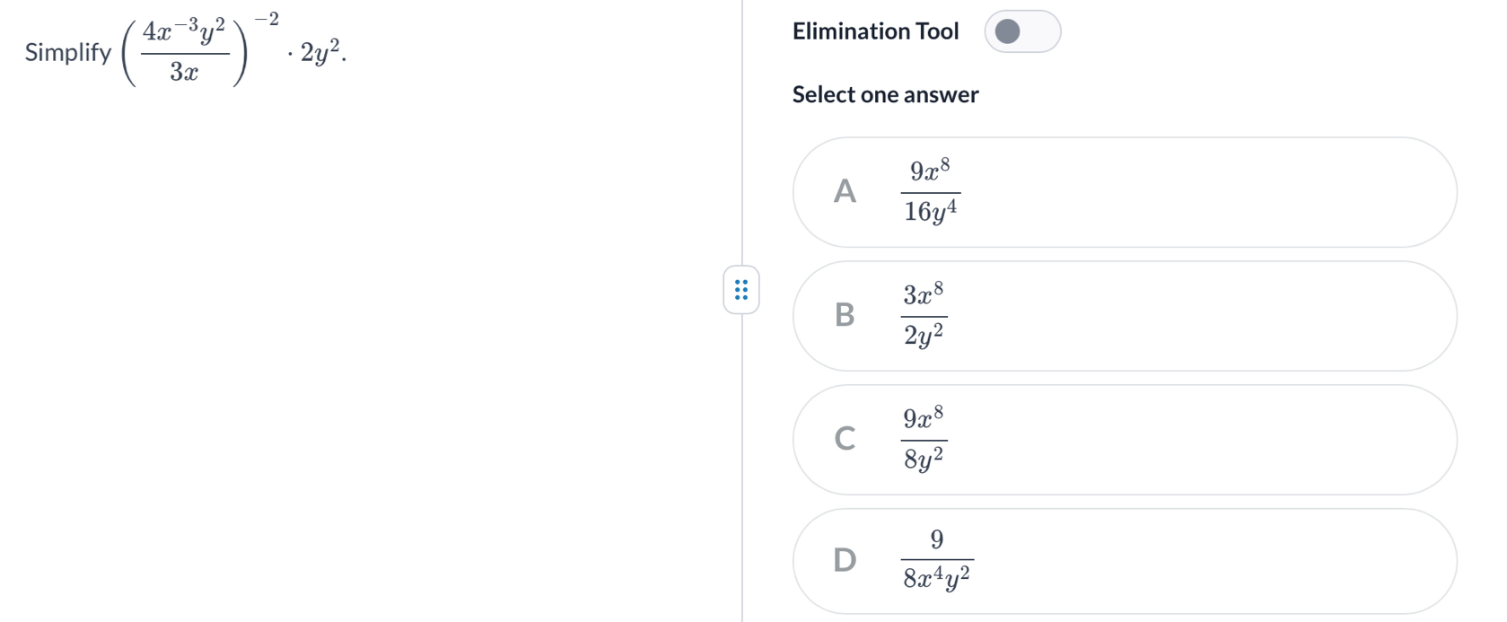 Simplify ( (4x^(-3)y^2)/3x )^-2· 2y^2. 
Elimination Tool
Select one answer
A  9x^8/16y^4 
B  3x^8/2y^2 
C  9x^8/8y^2 
D  9/8x^4y^2 