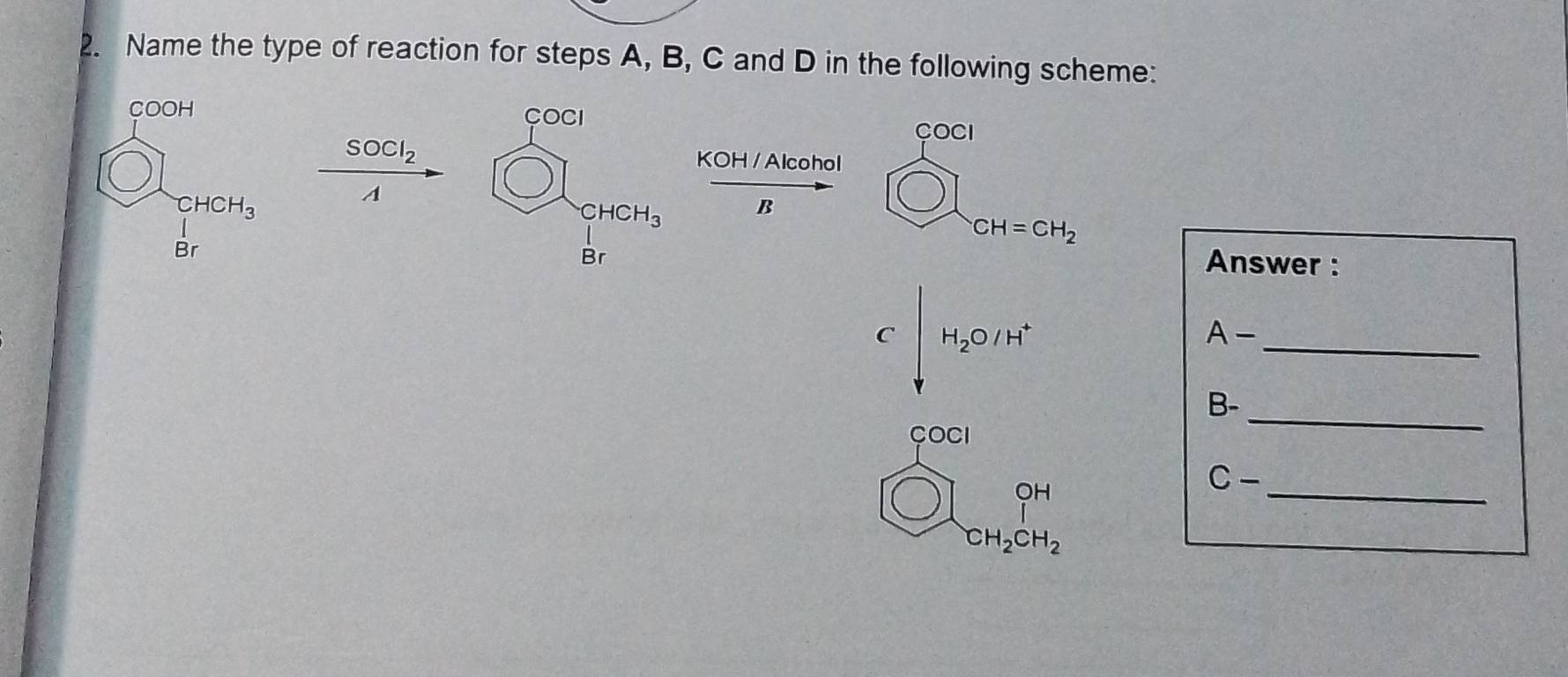 Name the type of reaction for steps A, B, C and D in the following scheme:
COCI COCI
SOCl_2 KOH / Alcohol
A
CHCH_3 B
bigcirc CH=CH_2
Br
Answer :
C∈t _VH_2O/H^+
_
A-
B-
_
COCI
_
bigcirc ]_CH CH_3CH_2endarray 
C-
CH_2CH_2