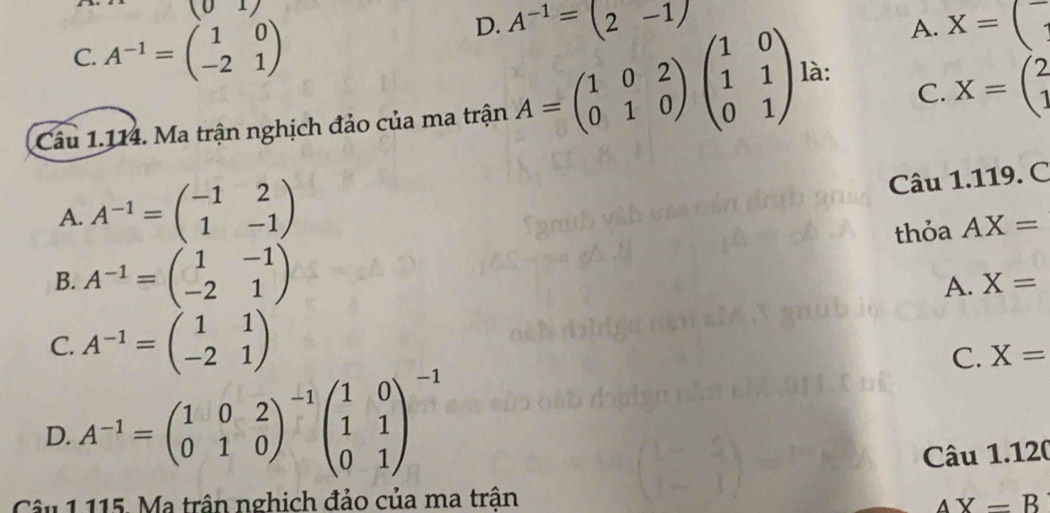 D. A^(-1)=(2-1)
A.
C. A^(-1)=beginpmatrix 1&0 -2&1endpmatrix X=(
C. X=beginpmatrix 2 1endpmatrix
Cầu 1.114. Ma trận nghịch đảo của ma trận A=beginpmatrix 1&0&2 0&1&0endpmatrix beginpmatrix 1&0 1&1 0&1endpmatrix là:
A. A^(-1)=beginpmatrix -1&2 1&-1endpmatrix
Câu 1.119. C
thỏa AX=
B. A^(-1)=beginpmatrix 1&-1 -2&1endpmatrix
A. X=
C. A^(-1)=beginpmatrix 1&1 -2&1endpmatrix
C. X=
D. A^(-1)=beginpmatrix 1&0&2 0&1&0end(pmatrix)^(-1)beginpmatrix 1&0 1&1 0&1end(pmatrix)^(-1)
Câu 1.120
Câu 1 115. Ma trận nghich đảo của ma trận
AX=B