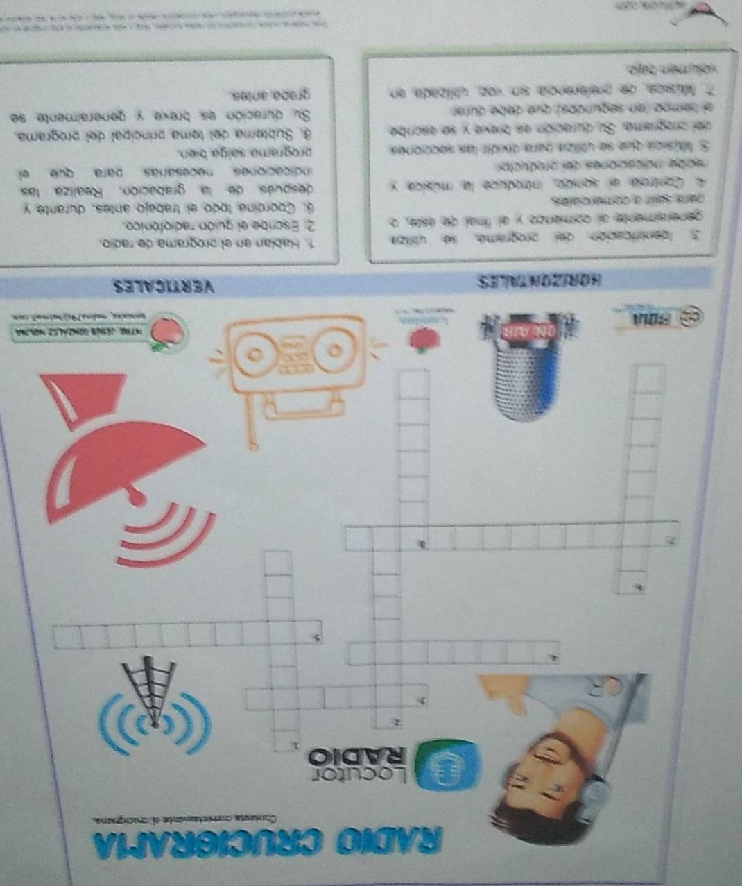 lna 
l com 
3. Identificación del programa, se utiliza 
generaimente al comienzo y al final de este, o 2. Escribe el guión radiofónico. 
para saiir a comerciales. 6. Coordína todo el trabajo antes, durante y 
4 Controla el sonido, introduce la música y después de la grabación. Realiza: las 
necibe indicaciones del preductor indicaciones necesarías para que el 
5. Música que se utiliza para dividir las secciones programa salga bien. 
del orograma. Su duración es breve y se escribe 8 Subtema del tema principal del programa. 
el tempo (en segundos) que debe durar Su duración es breve y generalmente se 
7. Música, de preferencia sin voz, utilizada en graba, antes. 
volumén zajo.