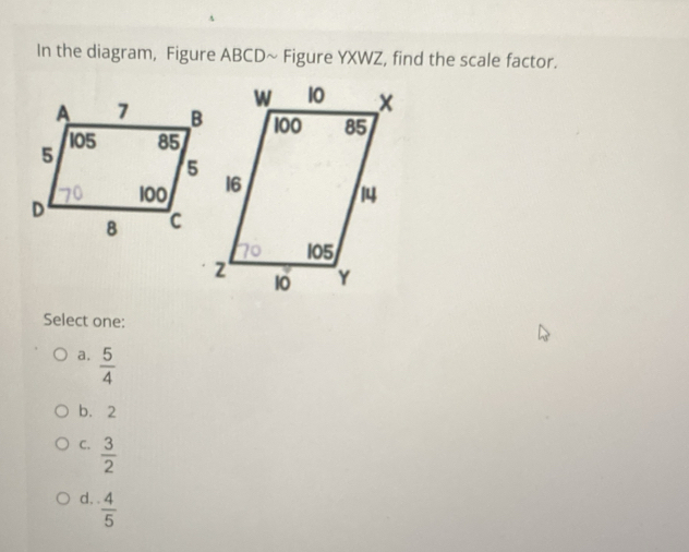 In the diagram, Figure ABCD ~ Figure YXWZ, find the scale factor.
Select one:
a.  5/4 
b. 2
C.  3/2 
d,  4/5 