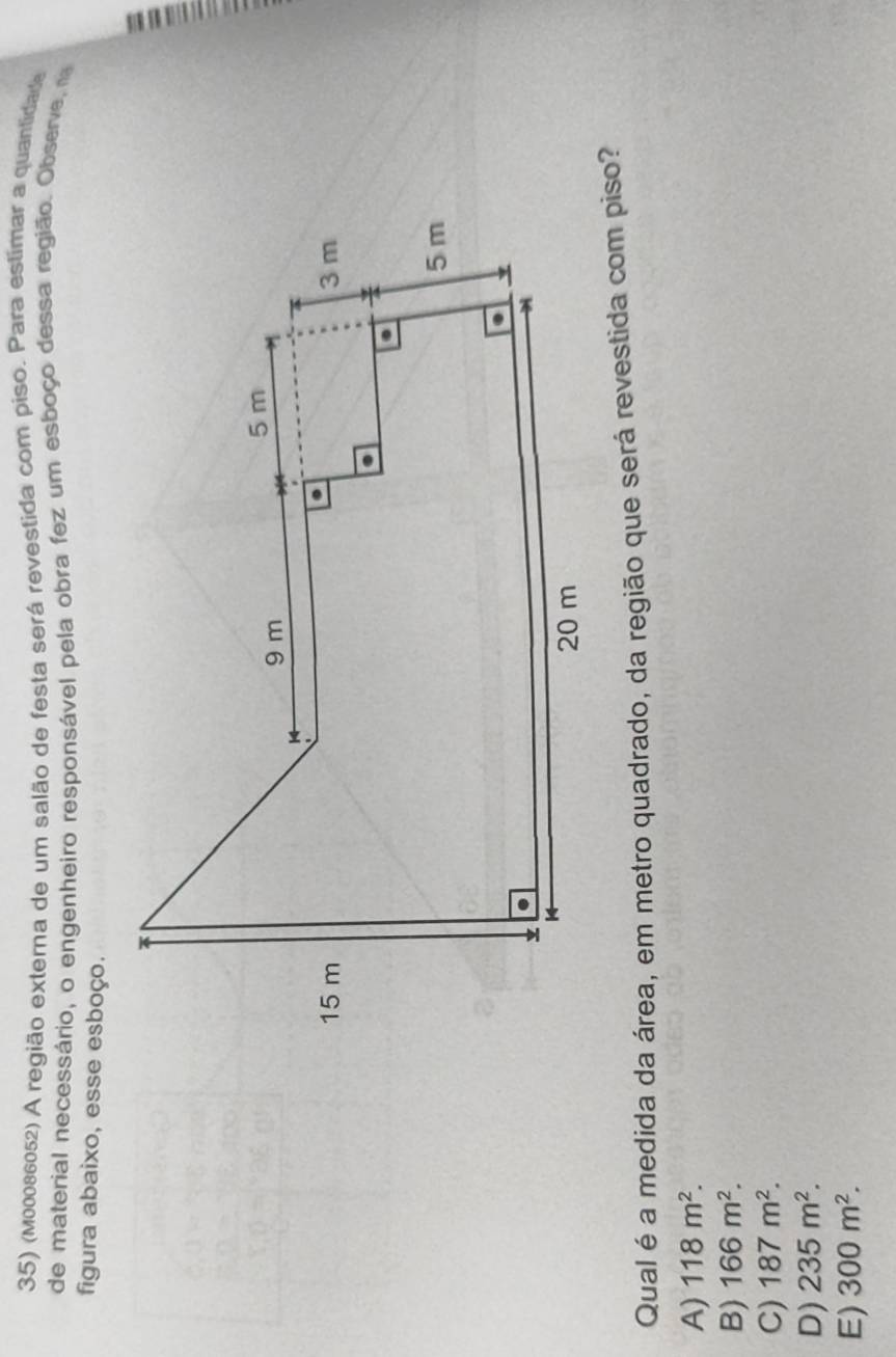 (m00086052) A região externa de um salão de festa será revestida com piso. Para estimar a quantidade
de material necessário, o engenheiro responsável pela obra fez um esboço dessa região. Observe, n
figura abaixo, esse esboço.
Qual é a medida da área, em metro quadrado, da região que será revestida com piso?
A) 118m^2.
B) 166m^2.
C) 187m^2.
D) 235m^2.
E) 300m^2.