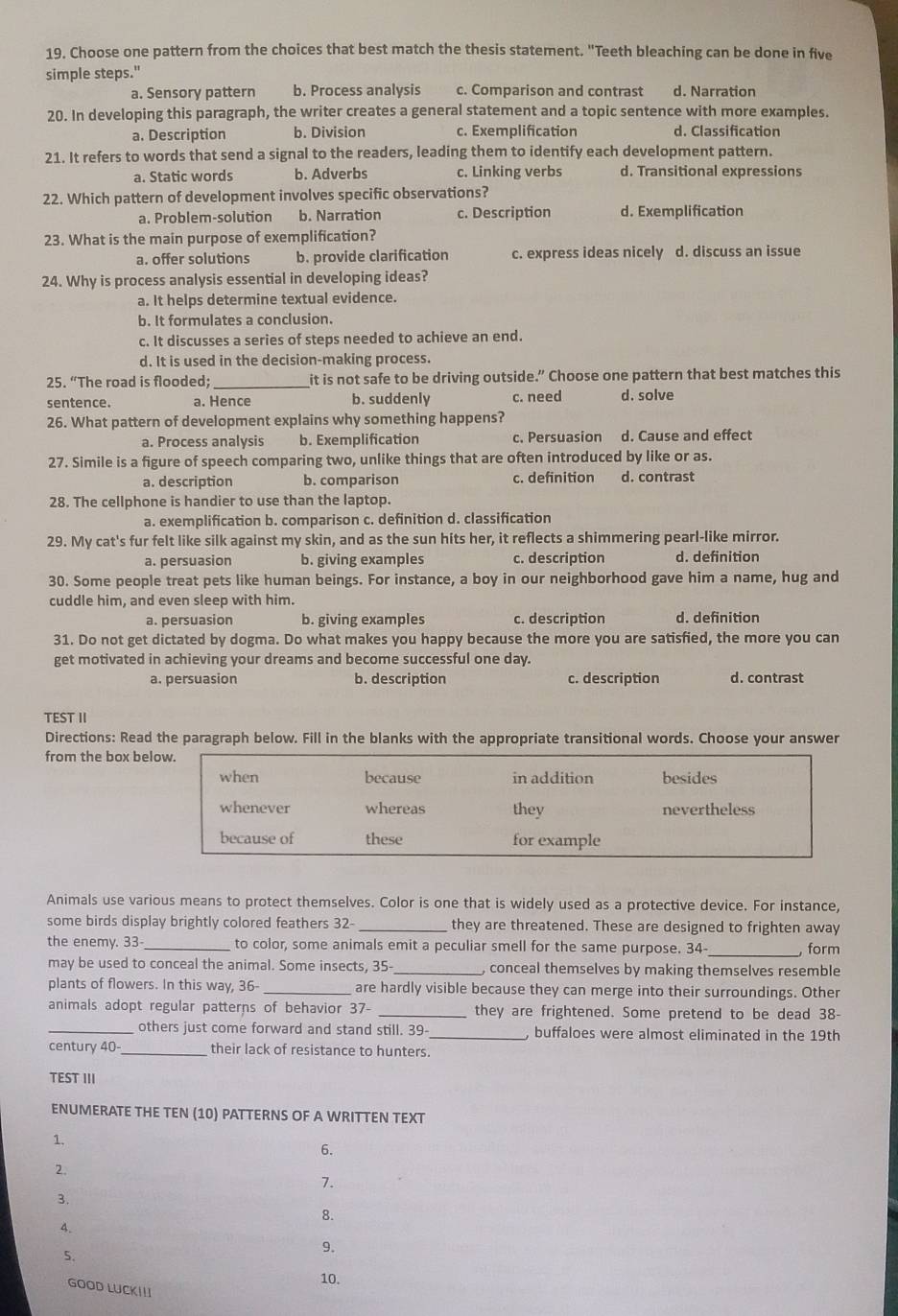 Choose one pattern from the choices that best match the thesis statement. "Teeth bleaching can be done in five
simple steps."
a. Sensory pattern b. Process analysis c. Comparison and contrast d. Narration
20. In developing this paragraph, the writer creates a general statement and a topic sentence with more examples.
a. Description b. Division c. Exemplification d. Classification
21. It refers to words that send a signal to the readers, leading them to identify each development pattern.
a. Static words b. Adverbs c. Linking verbs d. Transitional expressions
22. Which pattern of development involves specific observations?
a. Problem-solution b. Narration c. Description d. Exemplification
23. What is the main purpose of exemplification?
a. offer solutions b. provide clarification c. express ideas nicely d. discuss an issue
24. Why is process analysis essential in developing ideas?
a. It helps determine textual evidence.
b. It formulates a conclusion.
c. It discusses a series of steps needed to achieve an end.
d. It is used in the decision-making process.
25. “The road is flooded; it is not safe to be driving outside.” Choose one pattern that best matches this
sentence. a. Hence b. suddenly c. need d. solve
26. What pattern of development explains why something happens?
a. Process analysis b. Exemplification c. Persuasion d. Cause and effect
27. Simile is a figure of speech comparing two, unlike things that are often introduced by like or as.
a. description b. comparison c. definition d. contrast
28. The cellphone is handier to use than the laptop.
a. exemplification b. comparison c. definition d. classification
29. My cat's fur felt like silk against my skin, and as the sun hits her, it reflects a shimmering pearl-like mirror.
a. persuasion b. giving examples c. description d. definition
30. Some people treat pets like human beings. For instance, a boy in our neighborhood gave him a name, hug and
cuddle him, and even sleep with him.
a. persuasion b. giving examples c. description d. definition
31. Do not get dictated by dogma. Do what makes you happy because the more you are satisfied, the more you can
get motivated in achieving your dreams and become successful one day.
a. persuasion b. description c. description d. contrast
TEST II
Directions: Read the paragraph below. Fill in the blanks with the appropriate transitional words. Choose your answer
from the box be
Animals use various means to protect themselves. Color is one that is widely used as a protective device. For instance,
some birds display brightly colored feathers 32-_ they are threatened. These are designed to frighten away
the enemy. 33  to color, some animals emit a peculiar smell for the same purpose. 34- , form
may be used to conceal the animal. Some insects, 35- _, conceal themselves by making themselves resemble
plants of flowers. In this way, 36- _are hardly visible because they can merge into their surroundings. Other
animals adopt regular patterns of behavior 37- _they are frightened. Some pretend to be dead 38-
_others just come forward and stand still. 39 , buffaloes were almost eliminated in the 19th
century 40- _their lack of resistance to hunters.
TEST III
ENUMERATE THE TEN (10) PATTERNS OF A WRITTEN TEXT
1.
6.
2.
7.
3.
8.
4.
5.
9.
10.
GOOD LUCKI!I