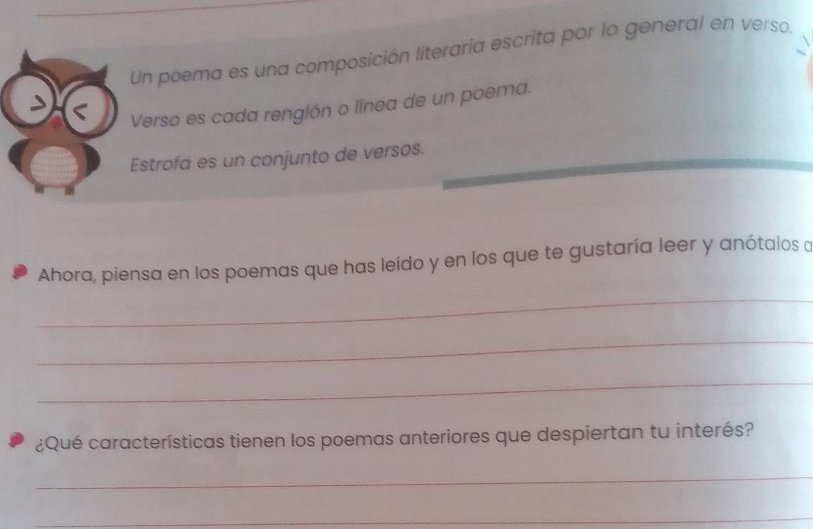 Un poema es una composición literaria escrita por lo general en verso. 
Verso es cada rengión o línea de un poema. 
Estrofa es un conjunto de versos. 
Ahora, piensa en los poemas que has leído y en los que te gustaría leer y anótalos a 
_ 
_ 
_ 
¿Qué características tienen los poemas anteriores que despiertan tu interés? 
_ 
_