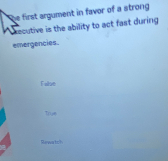 he first argument in favor of a strong 
xecutive is the ability to act fast during 
emergencies.
False
True
Rewatch