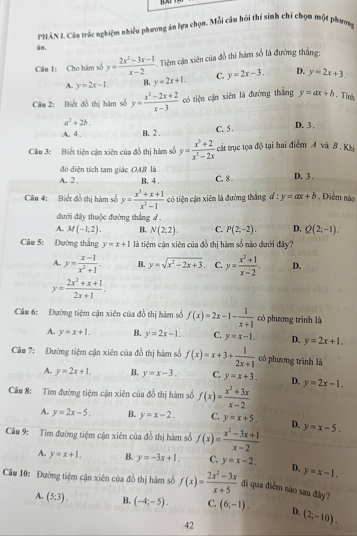 PHÀN I. Câu trắc nghiệm nhiều phương án lựa chọn. Mỗi câu hỏi thí sinh chỉ chọn một phương
án.
Câu 1: Cho hàm số y= (2x^2-3x-1)/x-2 . Tiệm cận xiên của đồ thì hàm số là đường thắng:
A. y=2x-1. B. y=2x+1. C. y=2x-3. D. y=2x+3.
Câu 2: Biết đồ thị hàm số y= (x^2-2x+2)/x-3  có tiện cận xiên là đường thắng y=ax+b. Tính
a^2+2b.
A. 4 . B. 2 . C. 5 .
D. 3 .
Câu 3: Biết tiện cận xiên của đồ thị hàm số y= (x^3+2)/x^2-2x  cắt trục tọa độ tại hai điểm A và B . Khi
đó diện tích tam giác OAB là
A. 2 . B. 4 .
C. 8 . D. 3 .
Câu 4: Biết đồ thị hàm số y= (x^3+x+1)/x^2-1  có tiện cận xiên là đường thắng d:y=ax+b. Điểm nào
đưới đây thuộc đường thẳng d .
D.
A. M(-1;2). B. N(2;2). C. P(2;-2). Q(2;-1).
Câu 5: Đường thắng y=x+1 là tiệm cận xiên của đồ thị hàm số nào dưới đây?
A. y= (x-1)/x^2+1 . y= (x^2+1)/x-2 . D.
B. y=sqrt(x^2-2x+3). C.
y= (2x^2+x+1)/2x+1 .
Câu 6: Đường tiệm cận xiên của đồ thị hàm số f(x)=2x-1- 1/x+1  có phương trình là
A. y=x+1. B. y=2x-1. C. y=x-1.
D. y=2x+1.
Câu 7: Đường tiệm cận xiên của dhat o thị hàm số f(x)=x+3+ 1/2x+1  có phương trình là
A. y=2x+1. B. y=x-3. C. y=x+3. D. y=2x-1.
Câu 8: Tìm đường tiệm cận xiên của dhat o thị hàm số f(x)= (x^2+3x)/x-2 
A. y=2x-5. B. y=x-2. C. y=x+5. D. y=x-5.
Câu 9: Tìm đường tiệm cận xiên của đồ thị hàm số f(x)= (x^2-3x+1)/x-2 
A. y=x+1.
B. y=-3x+1. C. y=x-2.
D. y=x-1.
Câu 10: Đường tiệm cận xiên của đồ thị hàm số f(x)= (2x^2-3x)/x+5  đi qua điểm nào sau đây?
A. (5;3).
B. (-4;-5). C. (6;-1).
D. (2;-10).
42