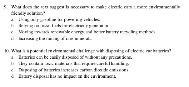 What does the text suggest is necessary to make electric cars a more environmentally
friendly solution?
a. Using only gasoline for powering vehicles.
b. Relying on fossil fuels for electricity generation.
c. Moving towards renewable energy and better battery recycling methods.
d. Increasing the mining of rare minerals.
10. What is a potential environmental challenge with disposing of electric car batteries?
a. Batteries can be easily disposed of without any precautions.
b. They contain toxic materials that require careful handling.
c. Disposing of batteries increases carbon dioxide emissions.
d. Battery disposal has no impact on the environment.