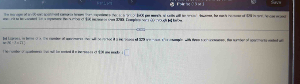 Points: 0.8 of 1 Save 
The manager of an 80 -unit apartment complex knows from experience that at a rent of $200 per month, all units will be rented. However, for each increase of $20 in rent, he can expect 
one unit to be vacated. Let x represent the number of $20 increases over $200. Complete parts (a) through (e) below 
(a) Express, in terms of x, the number of apartments that will be rented if x increases of $20 are made. (For example, with three such increases, the number of apartments rented will 
be 80-3=77.)
The number of apartments that will be rented if x increases of $20 are made is □.