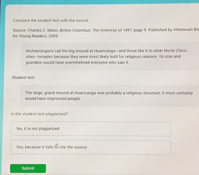 Compare the student 1ext with the source
Source: Charles C. Mann, Before Columbus: The Americas of 1491, page 9. Published by Atheneum Bo
for Young Readers, 2009
Archaeologists call the big mound at Huaricanga—and those like it in other Norte Chico
sites-temples because they were most likely built for religious reasons. Its size and
grandeur would have overwhelmed everyone who saw it
S1udent 1ext
The large, grand mound at Huaricanga was probably a religious structure, it most certainly
would have impressed people
Is the student text plagiarized?
No, it is not plagiarized.
Yes, because it fails 1o cite the source
Submit