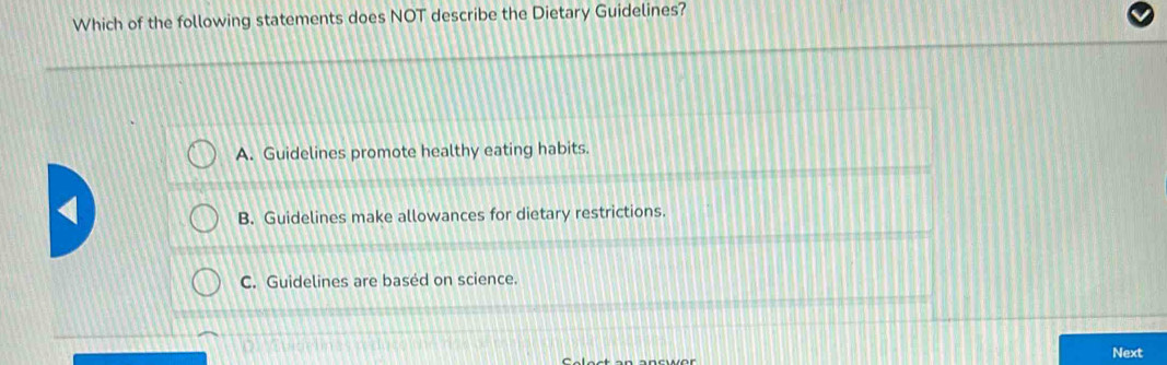 Which of the following statements does NOT describe the Dietary Guidelines?
A. Guidelines promote healthy eating habits.
B. Guidelines make allowances for dietary restrictions.
C. Guidelines are based on science.
Next