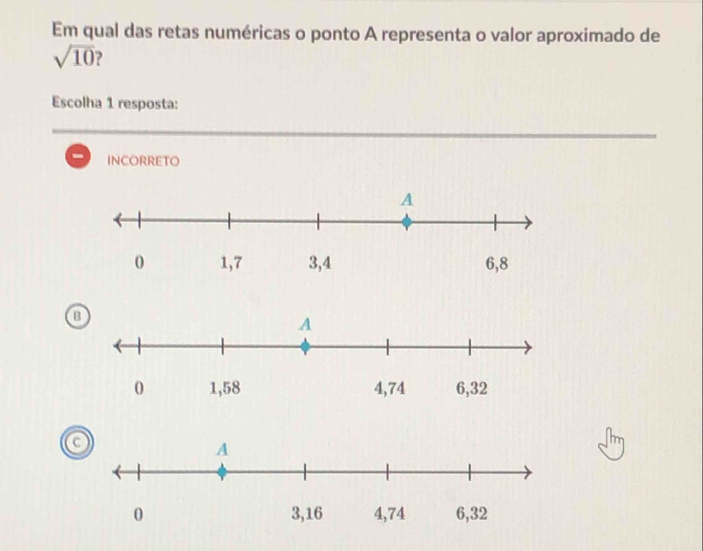 Em qual das retas numéricas o ponto A representa o valor aproximado de
sqrt(10)
Escolha 1 resposta:
INCORRETO
B