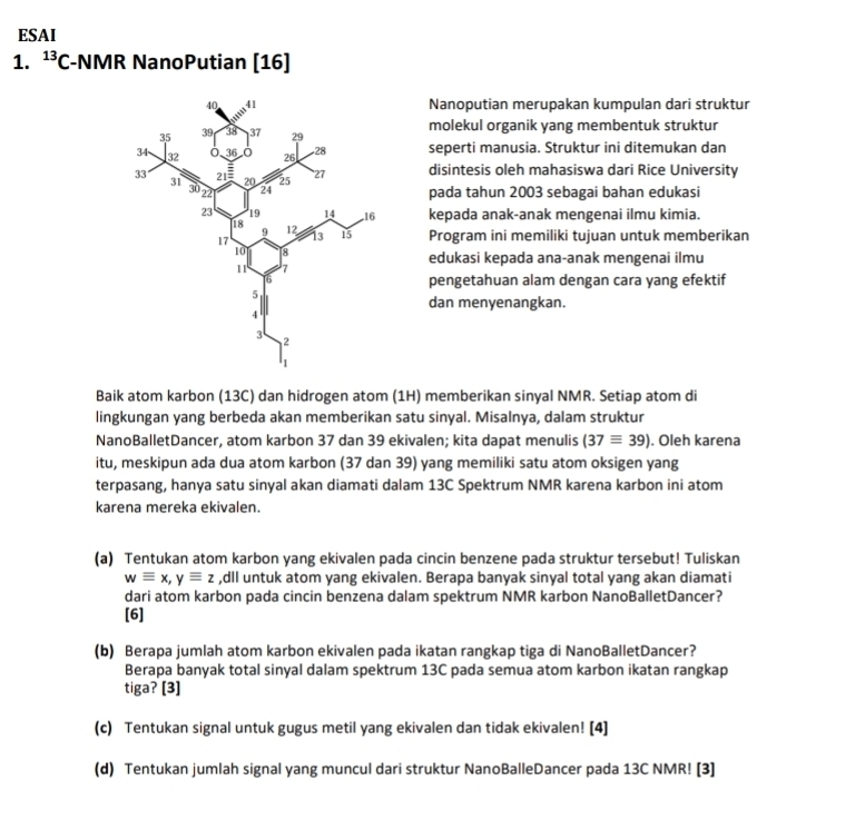 ESAI
1. ^13C -NMR NanoPutian [16]
Nanoputian merupakan kumpulan dari struktur
molekul organik yang membentuk struktur
seperti manusia. Struktur ini ditemukan dan
disintesis oleh mahasiswa dari Rice University
pada tahun 2003 sebagai bahan edukasi
kepada anak-anak mengenai ilmu kimia.
Program ini memiliki tujuan untuk memberikan
edukasi kepada ana-anak mengenai ilmu
pengetahuan alam dengan cara yang efektif
dan menyenangkan.
Baik atom karbon (13C) dan hidrogen atom (1H) memberikan sinyal NMR. Setiap atom di
lingkungan yang berbeda akan memberikan satu sinyal. Misalnya, dalam struktur
NanoBalletDancer, atom karbon 37 dan 39 ekivalen; kita dapat menulis (37equiv 39). Oleh karena
itu, meskipun ada dua atom karbon (37 dan 39) yang memiliki satu atom oksigen yang
terpasang, hanya satu sinyal akan diamati dalam 13C Spektrum NMR karena karbon ini atom
karena mereka ekivalen.
(a) Tentukan atom karbon yang ekivalen pada cincin benzene pada struktur tersebut! Tuliskan
wequiv x,yequiv z ,dll untuk atom yang ekivalen. Berapa banyak sinyal total yang akan diamati
dari atom karbon pada cincin benzena dalam spektrum NMR karbon NanoBalletDancer?
[6]
(b) Berapa jumlah atom karbon ekivalen pada ikatan rangkap tiga di NanoBalletDancer?
Berapa banyak total sinyal dalam spektrum 13C pada semua atom karbon ikatan rangkap
tiga? [3]
(c) Tentukan signal untuk gugus metil yang ekivalen dan tidak ekivalen! [4]
(d) Tentukan jumlah signal yang muncul dari struktur NanoBalleDancer pada 13C NMR! [3]