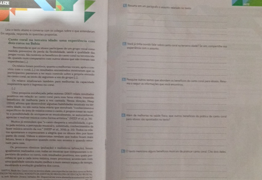 LIZE  Resuma em um parágraffo o assunto relatado no texto
_
_
_
Leia o texto abaixo e converse com os colegas sobre o que entenderam_
_
Em seguida, responda às questões propostas
Canto coral na terceira idade: uma experiência com
doís coros na Bahia €ê Você já tinha ouvido falar sobre canto coral na teroeira idade? Se sim, compartilhe sua
Recomenda-se que os idosos participem de um grupo socal como enperiência com o assunto
medida preventiva da perda da fiexibilidade, saíde e quailidade da
pregas vocalis. São notáveis os benefícios do canto coral na terceira ida_
_
de, quando num comparativo com outros idosos que não tiveram sais
experiências (]
Os relatos foram positivos, quarto a melhorias vocais, após o con_
vhio com o coral, [..) os resultados encontrados mostraram que os
participantes passarm a ver mais controle sobre a própria emissão_
no canto coral, ao itvés de seguirem a voz do grupo ]...  Pesquise outros taxtos que abordam os bemefcios do cunto coral para idceos Resu
Os relatos sinalizaram também para melhorias de capacidade
respuratória após o ingreso no coral, ma a seguir as informações que você ancontrou
_

Uma pesquisa encabeçada pelas autoras (2007) relata resultados
positivos em relação ao canto coral para essa fana etária, tramenão_
benefícios de melhoria para a voz cantada. Nessa direção, Heep
(2010), afirma que desmvolver algamas habilidades músicais na ter_
ceira idade, ou em outra faia etária que envobum "conhecimentos
específicos da área de música como o canto, é proporcionar ao nojro
_
to a possiblidade de emriquecre se musicalmente, se autocatíteces   Allém de melhorias na saúde física, que outros bemefícios da prática de canto cora
apreciar e realizar música como forma artística." (HEEP et al, p. 26) para sdosos são aporitados no sesto?
Muttos sá entendem que "o canto desperta a sensiblidado, o gor
to pela música, a percepção musical e, sobretudo, conhecimentos de_
facer música através da vor.' (HEEP et al, 2000, p. 25). Todos os reie
sos apontaram e expressaram a alegría que os idosos têm por faze_
parte do coral. Vídeos e entrevistas revelam que todos ficam mais
Selizes, leves e dispostos quando estão nos ensaios e quando retor
_
_
nam para cass.
Os procenos rítmicos (polação) e melódicos (afinação), form
igualmente realizados com todas as msícas que compuneram o re Eé O tento menciono alguns benefícios musicars de gratiae canto coail Che eris deles
pertório de ambos os coros, com resaltados postivos, nos quais per
cebeu-se que a cada nova música, esses peocessos acontecism com_
_
uma qualidade somota maito melbor e mum mence espaço de tompo.
mostrando a evolução gradativa dos coros.
SA TS, Neat dos Canp-rnl na nececa sltade uma experência com deia coercia Balria_
encuntro resonae nomdesty da aeociação eraslera de 12acação vuscal
va, oes8. Salvadtn Aarl Salhautan B. Dgeninad ee ware abermensracnomatsoal  hr_