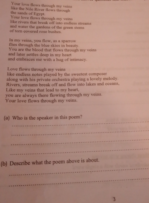 Your love flows through my veins 
like the Nile River flows through 
the sands of Egypt. 
Your love flows through my veins 
like rivers that break off into endless streams 
and water the gardens of the green stems 
of torn covered rose bushes. 
In my veins, you flow, as a sparrow 
flies through the blue skies in beauty. 
You are the blood that flows through my veins 
and later settles deep in my heart 
and embraces me with a hug of intimacy. 
Love flows through my veins 
like endless notes played by the sweetest composer 
along with his private orchestra playing a lovely melody. 
Rivers, streams break off and flow into lakes and oceans, 
Like my veins that lead to my heart, 
you are always there flowing through my veins. 
Your love flows through my veins. 
_ 
(a) Who is the speaker in this poem? 
_ 
_ 
_ 
_ 
(b) Describe what the poem above is about. 
_ 
3
