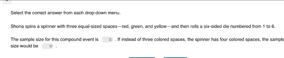 Select the correct answer from each drop-down menu. 
Shona spins a spinner with three equal-sized spaces—red, green, and yellow—and then rolls a six-sided die numbered from 1 to 6. 
The sample size for this compound event is . If instead of three colored spaces, the spinner has four colored spaces, the sample 
size would be