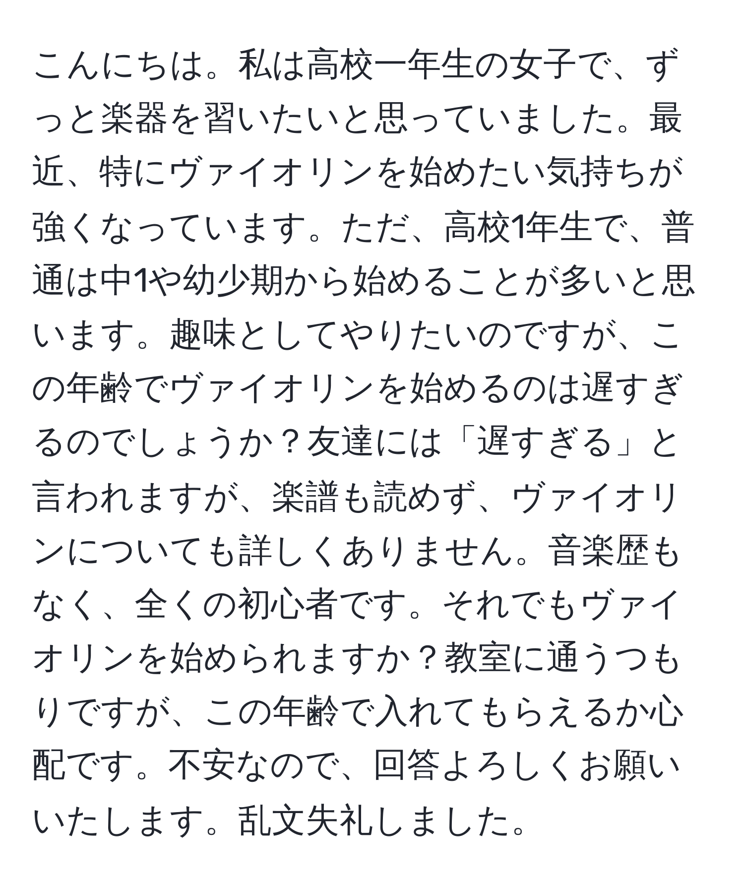 こんにちは。私は高校一年生の女子で、ずっと楽器を習いたいと思っていました。最近、特にヴァイオリンを始めたい気持ちが強くなっています。ただ、高校1年生で、普通は中1や幼少期から始めることが多いと思います。趣味としてやりたいのですが、この年齢でヴァイオリンを始めるのは遅すぎるのでしょうか？友達には「遅すぎる」と言われますが、楽譜も読めず、ヴァイオリンについても詳しくありません。音楽歴もなく、全くの初心者です。それでもヴァイオリンを始められますか？教室に通うつもりですが、この年齢で入れてもらえるか心配です。不安なので、回答よろしくお願いいたします。乱文失礼しました。