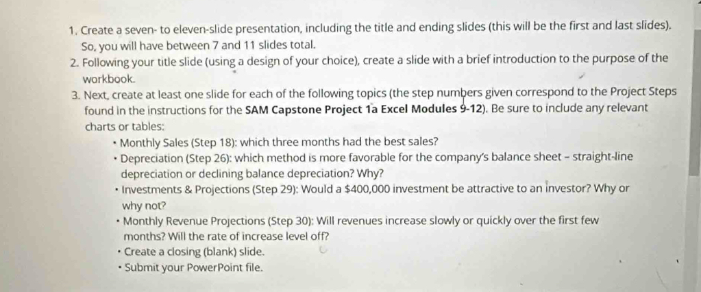 Create a seven- to eleven-slide presentation, including the title and ending slides (this will be the first and last slides). 
So, you will have between 7 and 11 slides total. 
2. Following your title slide (using a design of your choice), create a slide with a brief introduction to the purpose of the 
workbook. 
3. Next, create at least one slide for each of the following topics (the step numbers given correspond to the Project Steps 
found in the instructions for the SAM Capstone Project 1a Excel Modules 9-12). Be sure to include any relevant 
charts or tables: 
Monthly Sales (Step 18): which three months had the best sales? 
Depreciation (Step 26): which method is more favorable for the company's balance sheet - straight-line 
depreciation or declining balance depreciation? Why? 
Investments & Projections (Step 29): Would a $400,000 investment be attractive to an investor? Why or 
why not? 
Monthly Revenue Projections (Step 30): Will revenues increase slowly or quickly over the first few 
months? Will the rate of increase level off? 
Create a closing (blank) slide. 
Submit your PowerPoint file.