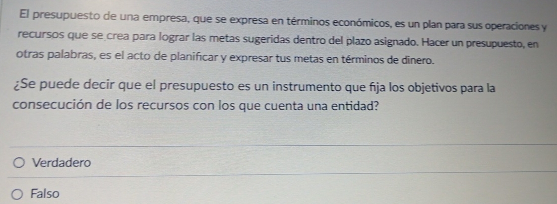 El presupuesto de una empresa, que se expresa en términos económicos, es un plan para sus operaciones y
recursos que se crea para lograr las metas sugeridas dentro del plazo asignado. Hacer un presupuesto, en
otras palabras, es el acto de planificar y expresar tus metas en términos de dinero.
¿Se puede decir que el presupuesto es un instrumento que fja los objetivos para la
consecución de los recursos con los que cuenta una entidad?
Verdadero
Falso