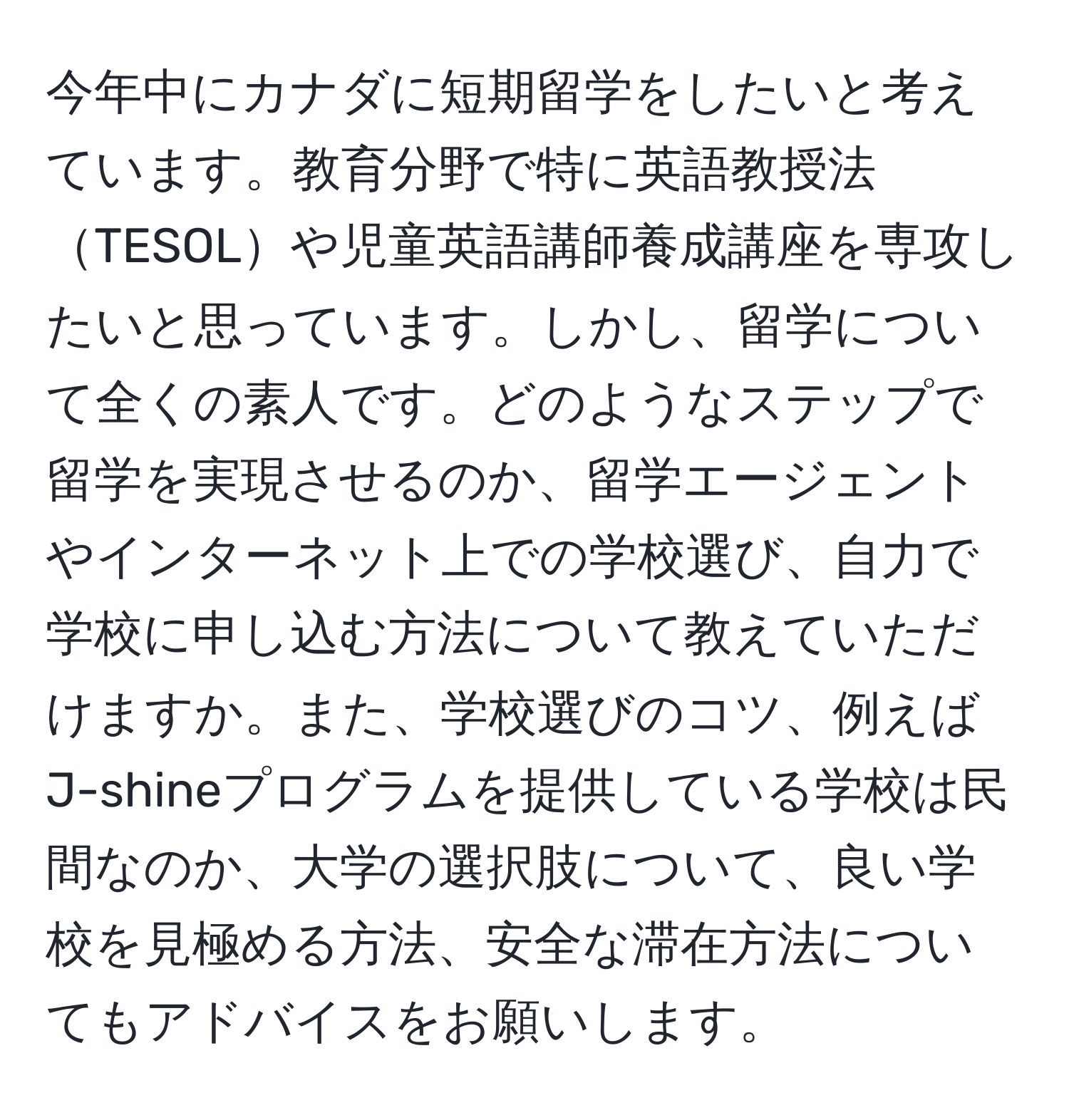 今年中にカナダに短期留学をしたいと考えています。教育分野で特に英語教授法TESOLや児童英語講師養成講座を専攻したいと思っています。しかし、留学について全くの素人です。どのようなステップで留学を実現させるのか、留学エージェントやインターネット上での学校選び、自力で学校に申し込む方法について教えていただけますか。また、学校選びのコツ、例えばJ-shineプログラムを提供している学校は民間なのか、大学の選択肢について、良い学校を見極める方法、安全な滞在方法についてもアドバイスをお願いします。