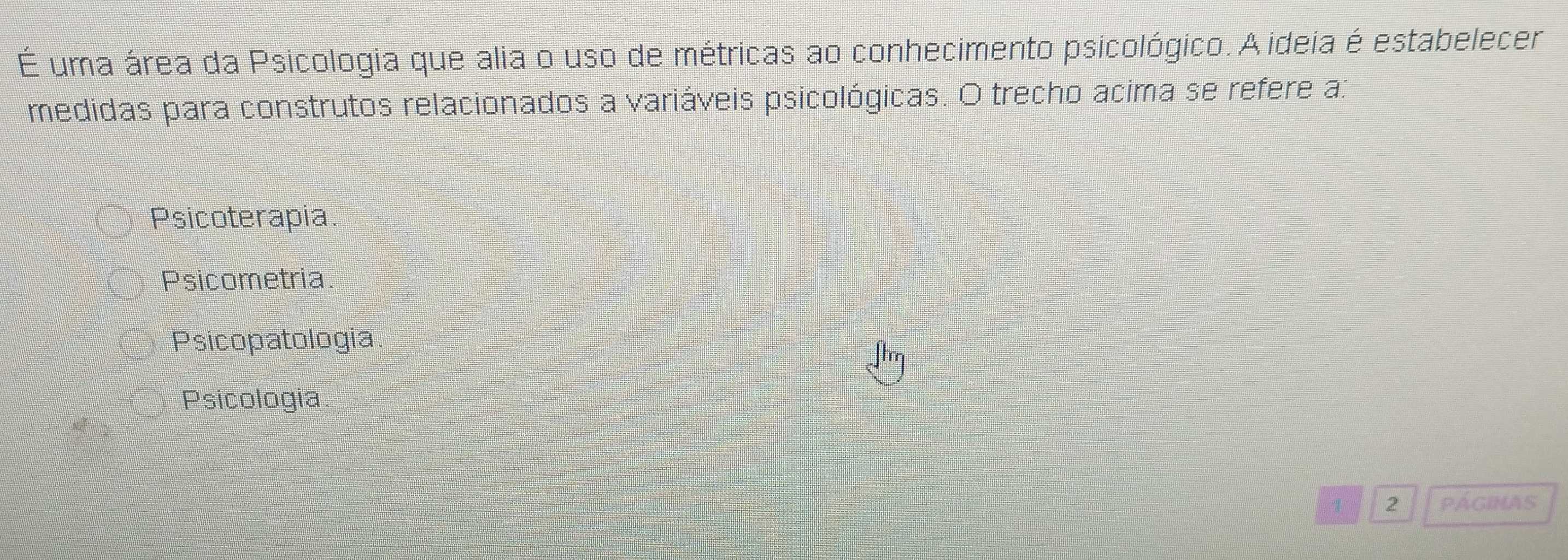 É uma área da Psicologia que alia o uso de métricas ao conhecimento psicológico. A ideia é estabelecer
medidas para construtos relacionados a variáveis psicológicas. O trecho acima se refere a:
Psicoterapia
Psicometria.
Psicopatologia
Psicologia.
4 2 PÁGINAS