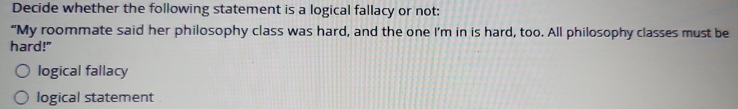 Decide whether the following statement is a logical fallacy or not:
“My roommate said her philosophy class was hard, and the one I’m in is hard, too. All philosophy classes must be
hard!"
logical fallacy
logical statement