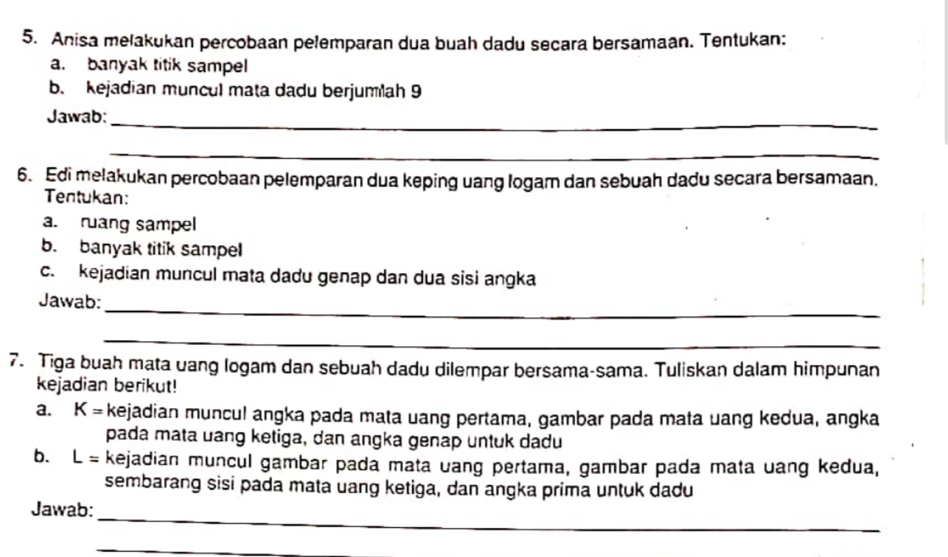 Anisa melakukan percobaan pelemparan dua buah dadu secara bersamaan. Tentukan: 
a. banyak titik sampel 
b. kejadian muncul mata dadu berjumlah 9
Jawab:_ 
_ 
6. Edi melakukan percobaan pelemparan dua keping uang logam dan sebuah dadu secara bersamaan. 
Tentukan: 
a. ruang sampel 
b. banyak titik sampel 
c. kejadian muncul mata dadu genap dan dua sisi angka 
_ 
Jawab: 
_ 
7. Tiga buah mata uang logam dan sebuah dadu dilempar bersama-sama. Tuliskan dalam himpunan 
kejadian berikut! 
a. K= kejadian muncul angka pada mata uang pertama, gambar pada mata uang kedua, angka 
pada mata uang ketiga, dan angka genap untuk dadu 
b. L= kejadian muncul gambar pada mata uang pertama, gambar pada mata uang kedua, 
sembarang sisi pada mata uang ketiga, dan angka prima untuk dadu 
Jawab: 
_ 
_