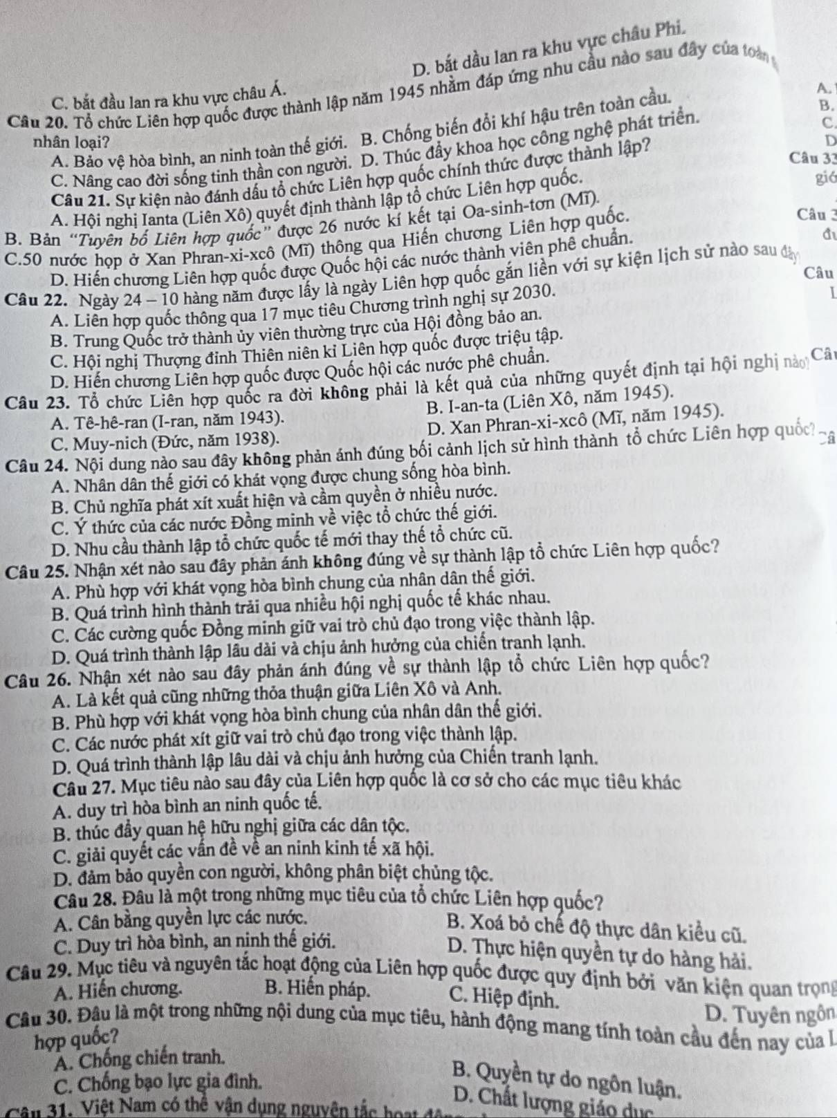 D. bắt dầu lan ra khu vực châu Phi.
Câu 20. Tổ chức Liên hợp quốc được thành lập năm 1945 nhằm đáp ứng nhu cầu nào sau đây của toà
C. bắt đầu lan ra khu vực châu Á.
C
A. Bảo vệ hòa bình, an ninh toàn thế giới. B. Chống biến đổi khí hậu trên toàn cầu.
A.
nhân loại? D
C. Nâng cao đời sống tinh thần con người. D. Thúc đầy khoa học công nghệ phát triển. B.
Câu 21. Sự kiện nào đánh dấu tổ chức Liên hợp quốc chính thức được thành lập?
Câu 33
A. Hội nghị Ianta (Liên Xô) quyết định thành lập tổ chức Liên hợp quốc.
giá
Câu 3
B. Bản “Tuyên bố Liên hợp quốc” được 26 nước kí kết tại Oa-sinh-tơn (Mĩ).
C.50 nước họp ở Xan Phran-xi-xcô (Mĩ) thông qua Hiến chương Liên hợp quốc.
D. Hiến chương Liên hợp quốc được Quốc hội các nước thành viên phê chuẩn.
A
Câu
Câu 22. Ngày 24 - 10 hàng năm được lấy là ngày Liên hợp quốc gắn liền với sự kiện lịch sử nào sau đây
A. Liên hợp quốc thông qua 17 mục tiêu Chương trình nghị sự 2030.
I
B. Trung Quốc trở thành ủy viên thường trực của Hội đồng bảo an.
C. Hội nghị Thượng đỉnh Thiên niên kỉ Liên hợp quốc được triệu tập.
D. Hiến chương Liên hợp quốc được Quốc hội các nước phê chuẩn.
Câu 23. Tổ chức Liên hợp quốc ra đời không phải là kết quả của những quyết định tại hội nghị nào Câ
A. Tê-hê-ran (I-ran, năm 1943). B. I-an-ta (Liên Xô, năm 1945).
C. Muy-nich (Đức, năm 1938). D. Xan Phran-xi-xcô (Mĩ, năm 1945).
Câu 24. Nội dung nào sau đây không phản ánh đúng bối cảnh lịch sử hình thành tổ chức Liên hợp quốc 6
A. Nhân dân thế giới có khát vọng được chung sống hòa bình.
B. Chủ nghĩa phát xít xuất hiện và cầm quyền ở nhiều nước.
C. Ý thức của các nước Đồng minh về việc tổ chức thế giới.
D. Nhu cầu thành lập tổ chức quốc tế mới thay thế tổ chức cũ.
Câu 25. Nhận xét nào sau đây phản ánh không đúng về sự thành lập tổ chức Liên hợp quốc?
A. Phù hợp với khát vọng hòa bình chung của nhân dân thể giới.
B. Quá trình hình thành trải qua nhiều hội nghị quốc tế khác nhau.
C. Các cường quốc Đồng minh giữ vai trò chủ đạo trong việc thành lập.
D. Quá trình thành lập lâu dài và chịu ảnh hưởng của chiến tranh lạnh.
Câu 26. Nhận xét nào sau đây phản ánh đúng về sự thành lập tổ chức Liên hợp quốc?
A. Là kết quả cũng những thỏa thuận giữa Liên Xô và Anh.
B. Phù hợp với khát vọng hòa bình chung của nhân dân thế giới.
C. Các nước phát xít giữ vai trò chủ đạo trong việc thành lập.
D. Quá trình thành lập lâu dài và chịu ảnh hưởng của Chiến tranh lạnh.
Câu 27. Mục tiêu nào sau đây của Liên hợp quốc là cơ sở cho các mục tiêu khác
A. duy trì hòa bình an ninh quốc tế.
B. thúc đầy quan hệ hữu nghị giữa các dân tộc.
C. giải quyết các vấn đề về an ninh kinh tế xã hội.
D. đảm bảo quyền con người, không phân biệt chủng tộc.
Câu 28. Đâu là một trong những mục tiêu của tổ chức Liên hợp quốc?
A. Cân bằng quyền lực các nước.
B. Xoá bỏ chế độ thực dân kiểu cũ.
C. Duy trì hòa bình, an nịnh thế giới.
D. Thực hiện quyền tự do hàng hải.
Câu 29. Mục tiêu và nguyên tắc hoạt động của Liên hợp quốc được quy định bởi văn kiện quan trọng
A. Hiến chương. B. Hiến pháp.
C. Hiệp định.
D. Tuyên ngôn
Câu 30. Đâu là một trong những nội dung của mục tiêu, hành động mang tính toàn cầu đến nay của à
hợp quốc?
A. Chống chiến tranh.
C. Chống bạo lực gia đình.
B. Quyền tự do ngôn luận.
D. Chất lượng giáo dục
Câu 31: Việt Nam có thể vận dụng nguyên tắc hoạt độ