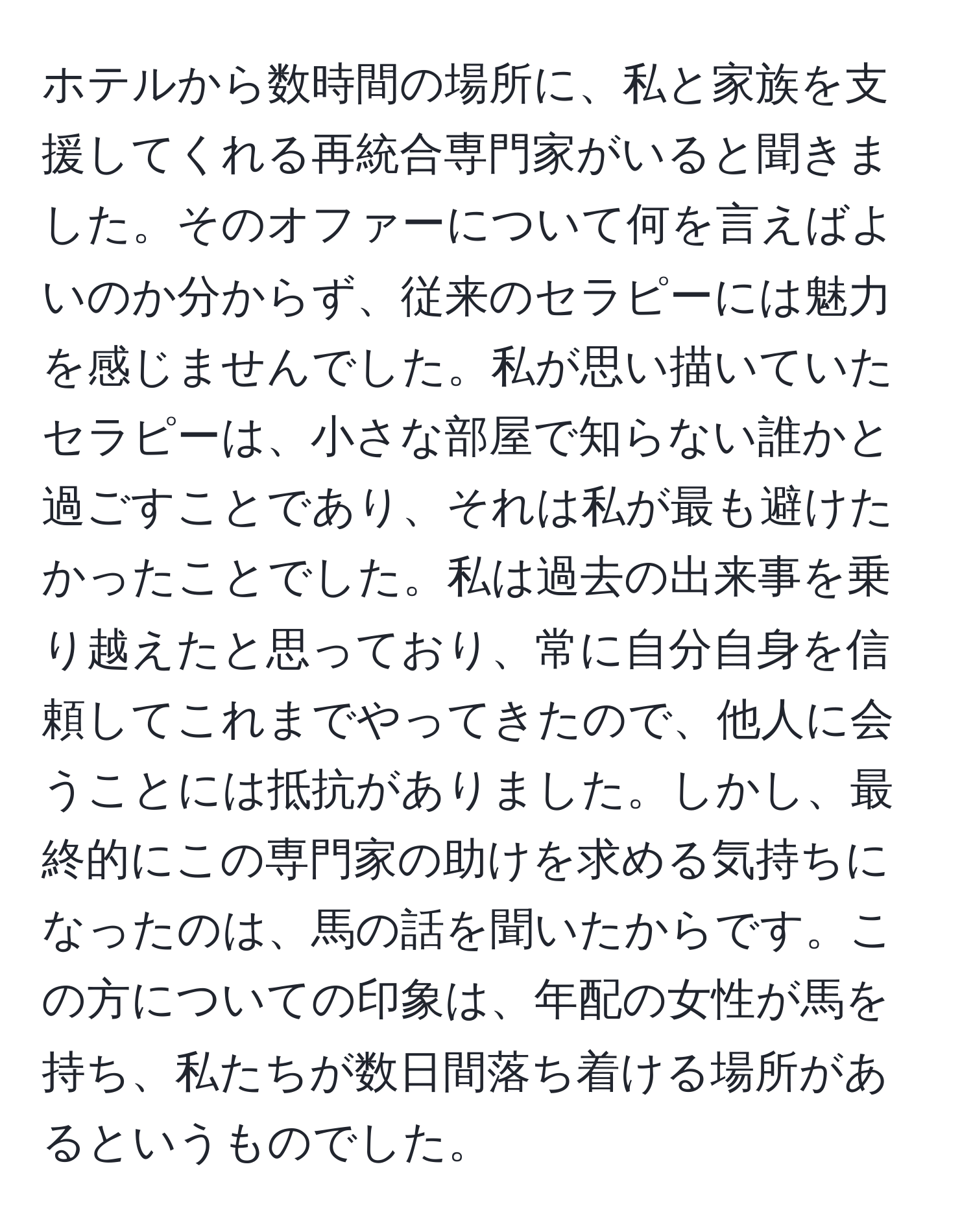 ホテルから数時間の場所に、私と家族を支援してくれる再統合専門家がいると聞きました。そのオファーについて何を言えばよいのか分からず、従来のセラピーには魅力を感じませんでした。私が思い描いていたセラピーは、小さな部屋で知らない誰かと過ごすことであり、それは私が最も避けたかったことでした。私は過去の出来事を乗り越えたと思っており、常に自分自身を信頼してこれまでやってきたので、他人に会うことには抵抗がありました。しかし、最終的にこの専門家の助けを求める気持ちになったのは、馬の話を聞いたからです。この方についての印象は、年配の女性が馬を持ち、私たちが数日間落ち着ける場所があるというものでした。