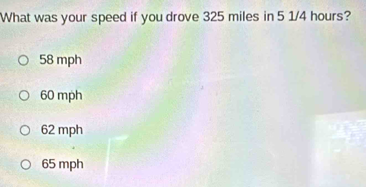 What was your speed if you drove 325 miles in 5 1/4 hours?
58 mph
60 mph
62 mph
65 mph