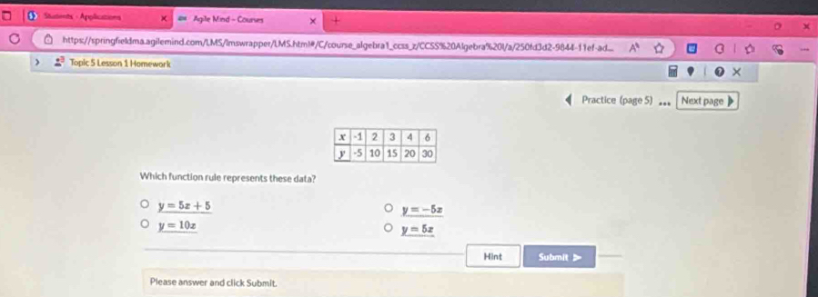 Students - Applications Agile Mind Courses ×
https://springfieldma.agilemind.com/LMS/lmswrapper/LMS.html#/C/course_algebra1_ccss_z/CCSS%20Algebra%20l/a/250fd3d2-9844-11ef-ad...
) Topic 5 Lesson 1 Homework
Practice (page 5) 。。。 Next page
Which function rule represents these data?
y=5x+5
y=-5x
y=10x
y=5x
Hint Submit >
Please answer and click Submit.