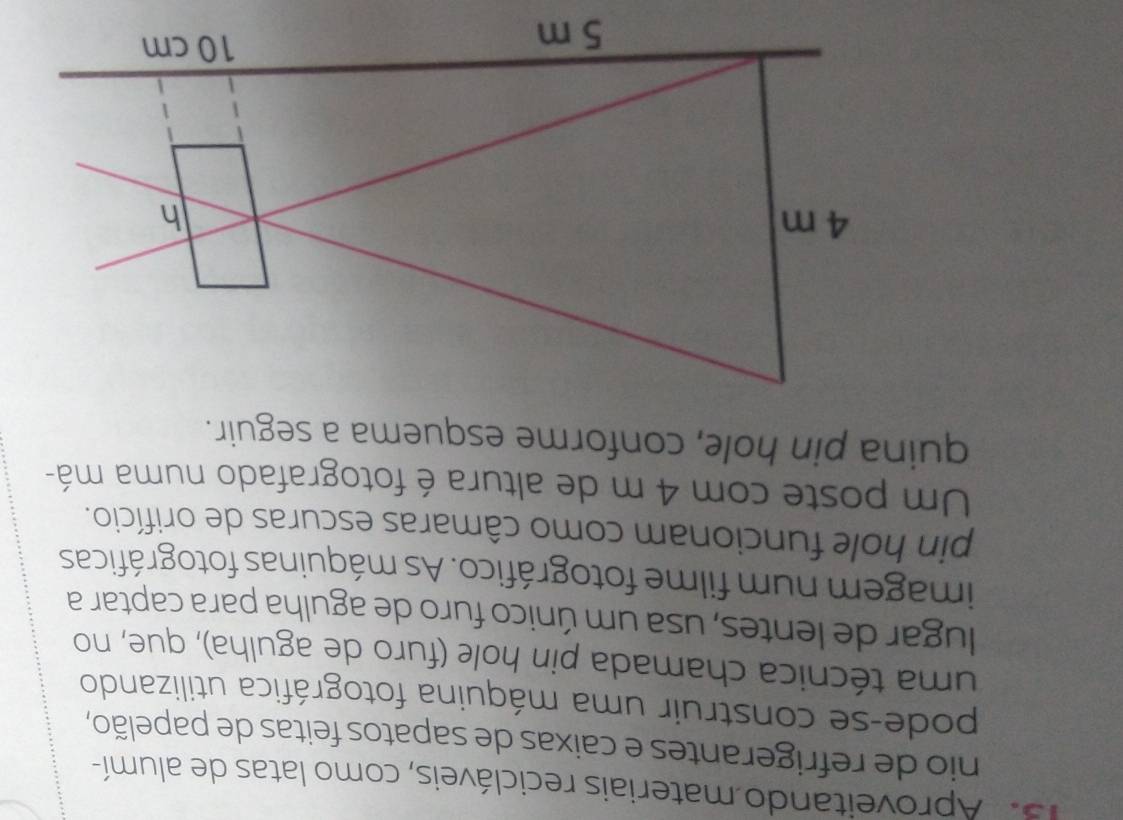 Aproveitando materiais recicláveis, como latas de alumí- 
nio de refrigerantes e caixas de sapatos feitas de papelão, 
pode-se construir uma máquina fotográfica utilizando 
uma técnica chamada pin hole (furo de agulha), que, no 
lugar de lentes, usa um único furo de agulha para captar a 
imagem num filme fotográfico. As máquinas fotográficas 
pin hole funcionam como câmaras escuras de orifício. 
Um poste com 4 m de altura é fotografado numa má- 
quina pin hole, conforme esquema a seguir.