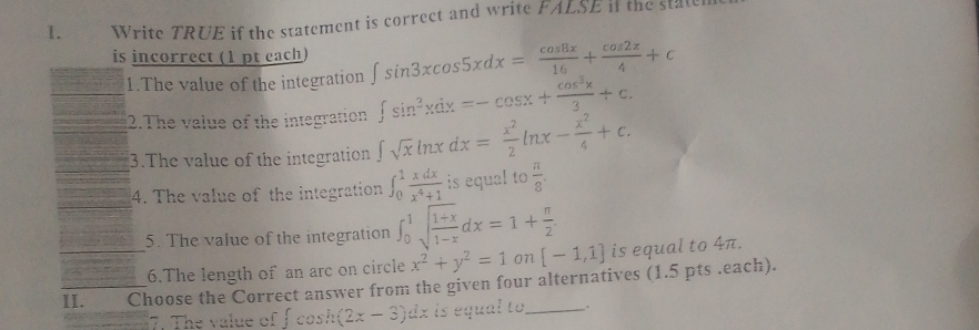 Write TRUE if the statement is correct and write FALSE i the stale 
is incorrect (1 pt each) ∈t sin 3xcos 5xdx= cos 8x/16 + cos 2x/4 +c
1.The value of the integration ∈t sin^3xdx=-cos x+ cos^3x/3 +c. 
2.The value of the integration ∈t sqrt(x)ln xdx= x^2/2 ln x- x^2/4 +c. 
3.The value of the integration 
4. The value of the integration ∈t _0^(1frac xdx)x^4+1 is equal to  π /8 . 
_5. The value of the integration ∈t _0^(1sqrt(frac 1+x)1-x)dx=1+ π /2  [-1,1] is equal to 4π. 
6.The length of an arc on circle x^2+y^2=1 3 
II. Choose the Correct answer from the given four alternatives (1.5 pts .each). 
7. The value of f cosh (2x-3)dx is equal to_ .