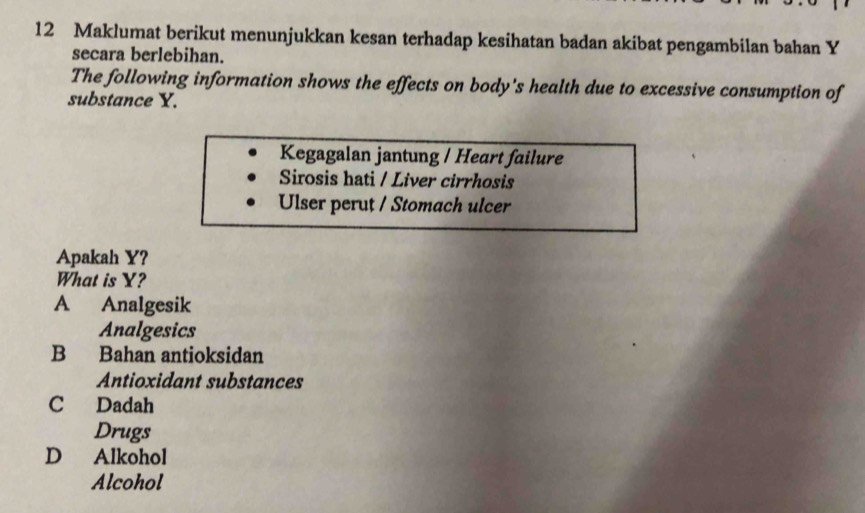 Maklumat berikut menunjukkan kesan terhadap kesihatan badan akibat pengambilan bahan Y
secara berlebihan.
The following information shows the effects on body's health due to excessive consumption of
substance Y.
Kegagalan jantung / Heart failure
Sirosis hati / Liver cirrhosis
Ulser perut / Stomach ulcer
Apakah Y?
What is Y?
A Analgesik
Analgesics
B Bahan antioksidan
Antioxidant substances
C Dadah
Drugs
D Alkohol
Alcohol