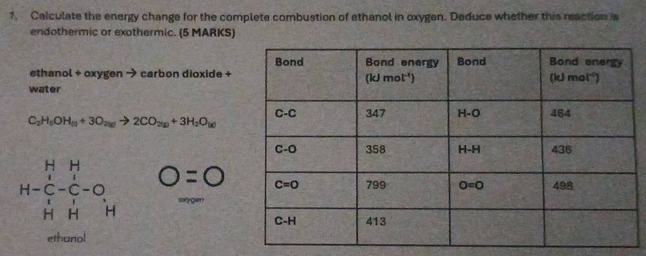 Calculate the energy change for the complete combustion of ethanol in oxygen. Deduce whether this reaction is
endothermic or exothermic. (5 MARKS)
ethanol + oxygen → carbon dioxide +
water
C_2H_5OH_(g)+3O_2(g)to 2CO_2(g)+3H_2O_(g)
beginarrayr H&H H-C&-C-O H&Hendarray O=0
cyger
ethanol