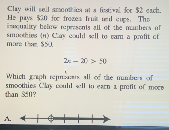 Clay will sell smoothies at a festival for $2 each.
He pays $20 for frozen fruit and cups. The
inequality below represents all of the numbers of
smoothies (n) Clay could sell to earn a profit of
more than $50.
2n-20>50
Which graph represents all of the numbers of
smoothies Clay could sell to earn a profit of more
than $50?
A.