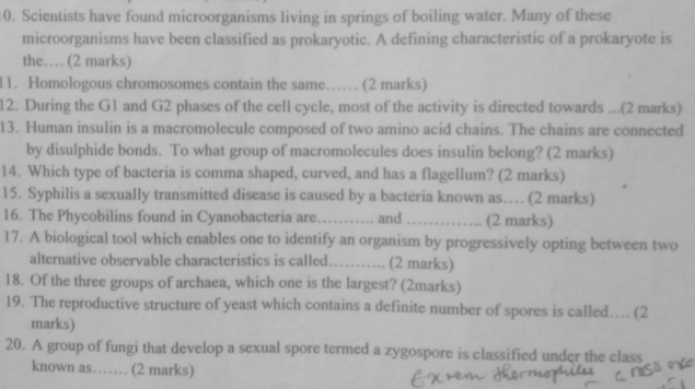 Scientists have found microorganisms living in springs of boiling water. Many of these 
microorganisms have been classified as prokaryotic. A defining characteristic of a prokaryote is 
the… (2 marks) 
l1. Homologous chromosomes contain the same…… (2 marks) 
12. During the G1 and G2 phases of the cell cycle, most of the activity is directed towards ...(2 marks) 
13. Human insulin is a macromolecule composed of two amino acid chains. The chains are connected 
by disulphide bonds. To what group of macromolecules does insulin belong? (2 marks) 
14. Which type of bacteria is comma shaped, curved, and has a flagellum? (2 marks) 
15. Syphilis a sexually transmitted disease is caused by a bacteria known as… (2 marks) 
16. The Phycobilins found in Cyanobacteria are_ and _(2 marks) 
17. A biological tool which enables one to identify an organism by progressively opting between two 
alternative observable characteristics is called…….. ( (2 marks) 
18. Of the three groups of archaea, which one is the largest? (2marks) 
19. The reproductive structure of yeast which contains a definite number of spores is called….. (2 
marks) 
20. A group of fungi that develop a sexual spore termed a zygospore is classified under the class 
known as…… (2 marks)