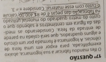 17^a Questão 
O Ifes mandou fabricar a sua logomarca, abaixo 
exemplificada, para expor em uma feira de 
ciências. A logomarca é formada por um círculo 
e alguns quadrados, que será colada na parede 
de entrada da feira. Considerando as medi- 
das da figura em centímetros e sabendo que o 
custo do metro quadrado do material utilizado 
na fabricação das peças é de R$ 400,00, calcule 
o custo com esse material. Considere π =3.