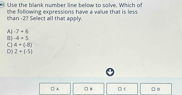 Use the blank number line below to solve. Which of
the following expressions have a value that is less
than -2? Select all that apply.
A) -7+6
B) -4+5
C) 4+(-8)
D) 2+(-5)
A B C D